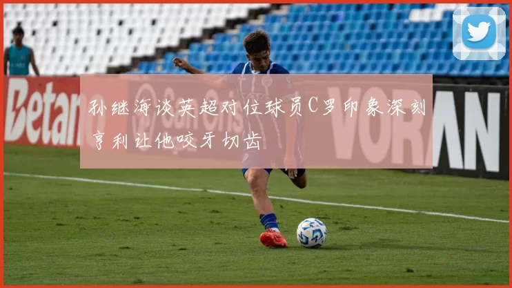 孙继海谈英超对位球员C罗印象深刻亨利让他咬牙切齿